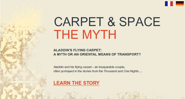 CARPET & SPACE - THE MYTH - Aladdin's flying carpet : a myth or an oriental means of transport ? Aladdin and his flying carpet - an inseparable couple, often portrayed in the stories from Thousand and One Nights ...